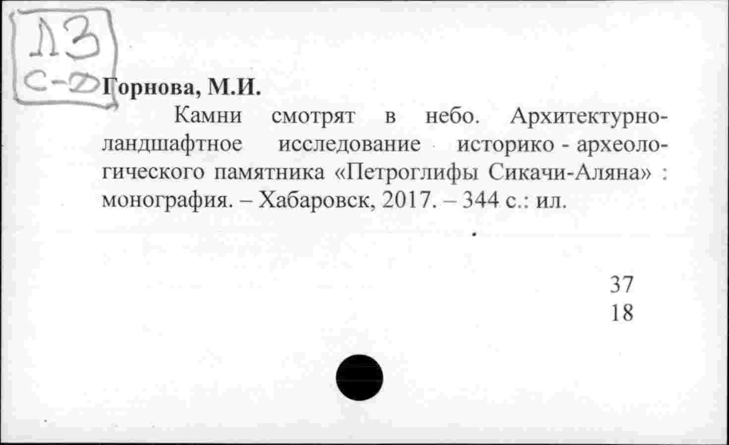 ﻿ч— -£ Горнова, М.И.
Камни смотрят в небо. Архитектурноландшафтное исследование историке - археологического памятника «Петроглифы Сикачи-Аляна» : монография. - Хабаровск, 2017. - 344 с.: ил.
37
18